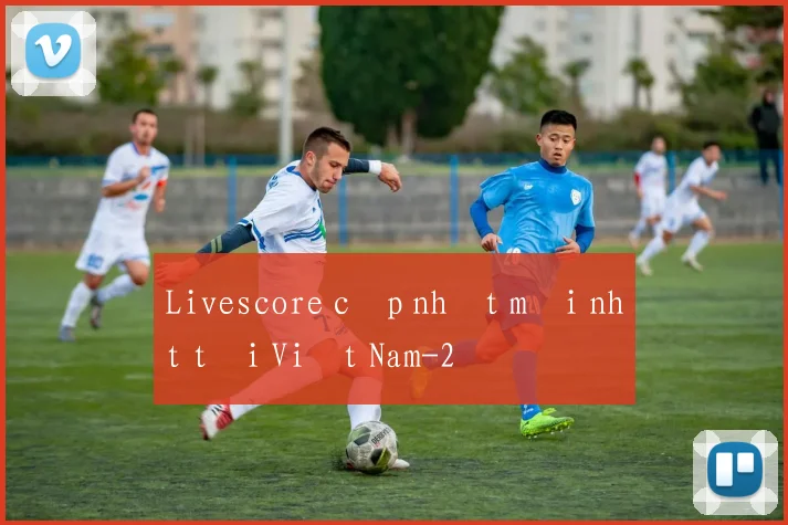 Livescore cập nhật mới nhất tại Việt Nam
