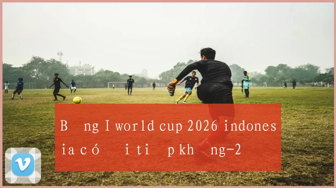 Bảng I world cup 2026 indonesia có đi tiếp không