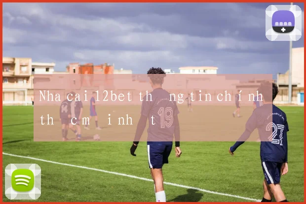 Nha cai 12bet thông tin chính thức mới nhất