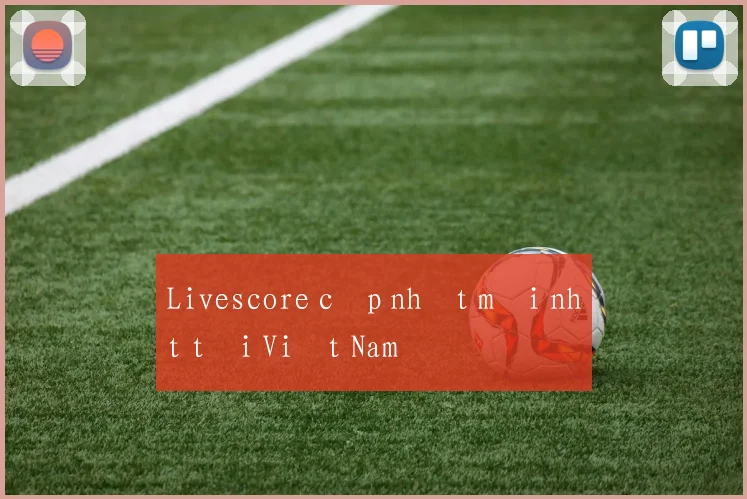 Livescore cập nhật mới nhất tại Việt Nam