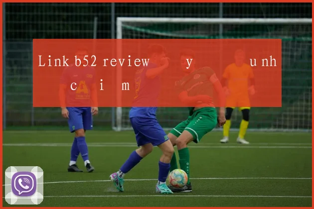 Link b52 review đầy đủ ưu nhược điểm